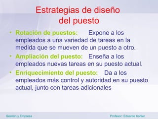 Estrategias de diseño
                          del puesto
  • Rotación de puestos:        Expone a los
    empleados a una variedad de tareas en la
    medida que se mueven de un puesto a otro.
  • Ampliación del puesto: Enseña a los
    empleados nuevas tareas en su puesto actual.
  • Enriquecimiento del puesto: Da a los
    empleados más control y autoridad en su puesto
    actual, junto con tareas adicionales



Gestión y Empresa                     Profesor: Eduardo Kohler
 