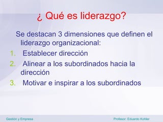 ¿ Qué es liderazgo?
    Se destacan 3 dimensiones que definen el
     liderazgo organizacional:
  1. Establecer dirección
  2. Alinear a los subordinados hacia la
     dirección
  3. Motivar e inspirar a los subordinados



Gestión y Empresa                   Profesor: Eduardo Kohler
 