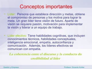 Conceptos importantes
• Líder: Persona que establece dirección y metas, obtiene
  el compromiso de personas y los motiva para lograr la
  meta. Un gran líder tiene visión de futuro. Aparte de
  visión se requiere pasión, motivación para implementar
  la visión y liderar a un equipo de trabajo.

• Líder efectivo: Tiene habilidades cognitivas, que incluyen
  conocimientos técnicos, habilidades conceptuales,
  inteligencia emocional, empatía, autoconfianza y
  comunicación. Además, los líderes efectivos se
  comunican con empatía.
      La coherencia entre el discurso y la conducta da
                   credibilidad al líder

Gestión y Empresa                           Profesor: Eduardo Kohler
 
