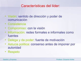 Características del líder:

  • Visión: sentido de dirección y poder de
    comunicación
  • Consistencia
  • Compromiso: con la visión
  • Información: redes formales e informales como
    fuentes
  • Delega y da poder: fuente de motivación
  • Astucia política: consenso antes de imponer por
    autoridad
  • Respeto

Gestión y Empresa                          Profesor: Eduardo Kohler
 