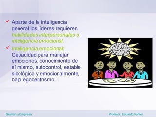  Aparte de la inteligencia
  general los líderes requieren
  habilidades interpersonales o
  inteligencia emocional.
 Inteligencia emocional:
  Capacidad para manejar
  emociones, conocimiento de
  sí mismo, autocontrol, estable
  sicológica y emocionalmente,
  bajo egocentrismo.




Gestión y Empresa                  Profesor: Eduardo Kohler
 