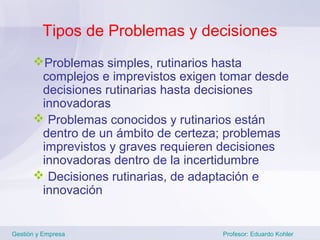 Tipos de Problemas y decisiones
      Problemas simples, rutinarios hasta
       complejos e imprevistos exigen tomar desde
       decisiones rutinarias hasta decisiones
       innovadoras
       Problemas conocidos y rutinarios están
       dentro de un ámbito de certeza; problemas
       imprevistos y graves requieren decisiones
       innovadoras dentro de la incertidumbre
       Decisiones rutinarias, de adaptación e
       innovación


Gestión y Empresa                    Profesor: Eduardo Kohler
 