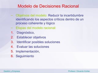 Modelo de Decisiones Racional

       – Objetivos del modelo: Reducir la incertidumbre
          identificando los aspectos críticos dentro de un
          proceso coherente y lógico
       – Etapas del modelo racional:
       1. Diagnóstico,
       2. Establecer objetivos
       3. Identificar posibles soluciones
       4. Evaluar las soluciones
       5. Implementación,
       6. Seguimiento



Gestión y Empresa                              Profesor: Eduardo Kohler
 