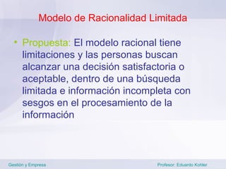 Modelo de Racionalidad Limitada

  • Propuesta: El modelo racional tiene
    limitaciones y las personas buscan
    alcanzar una decisión satisfactoria o
    aceptable, dentro de una búsqueda
    limitada e información incompleta con
    sesgos en el procesamiento de la
    información



Gestión y Empresa                    Profesor: Eduardo Kohler
 