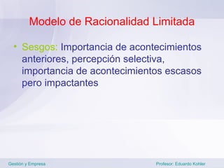 Modelo de Racionalidad Limitada

  • Sesgos: Importancia de acontecimientos
    anteriores, percepción selectiva,
    importancia de acontecimientos escasos
    pero impactantes




Gestión y Empresa               Profesor: Eduardo Kohler
 