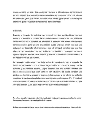 grupo completo en solo dos ocasiones y durante la última jornada se logró reunir
en su totalidad. Ante esta situación surgen diferentes preguntas, ¿Por qué faltaran
los alumnos?, ¿Por qué trabajo social no hace nada?, ¿por qué no buscan alguna
alternativa para solucionar la inasistencia de los alumnos?
Situación 3
Durante la jornada de práctica me encontré con tres problemáticas que me
llamaron la atención, la primera fue sobre la infraestructura de la escuela, si bien la
infraestructura es el conjunto de elementos o servicios que están considerados
como necesarios para que una organización pueda funcionar o bien para que una
actividad se desarrolle efectivamente, que el principal beneficio sea que los
alumnos se desarrollen en un ambiente confortable y obtengan un mejor
aprendizaje para esto se debe ampliar y adecuar la infraestructura de acuerdo a
las necesidades de los alumnos.
La segunda problemática se trata sobre la organización de la escuela, la
institución no cuenta con una buena organización en cuanto al manejo de la
curricula y al personal docente. Logré observar que los alumnos cuentan con
clases innecesarias y que salen fuera del plan educativo, los cuales provocan una
pérdida de tiempo y atrasan el avance de los alumnos y por ultimo me enfrente
relación a la inasistencia del alumnado, por ejemplo en el grupo de 1° y 2° grado el
cual cuenta con 10 alumnos en la curricula, ocasionalmente solo asistían 3 y la
incógnita está en ¿Qué están haciendo las autoridades al respecto?
No solose busca la respuesta a estas interrogativas,si no buscar respuestapara ellas. En primer
lugar nos enfrentamosa la organizaciónde la escuela,
En base estas experienciasse puede observarcomo estas problemáticasafectan el aprendizaje
 