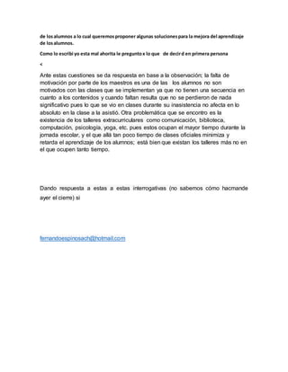 de losalumnos a lo cual queremosproponer algunas solucionespara la mejora del aprendizaje
de losalumnos.
Como lo escribi yo esta mal ahorita le preguntox lo que de decird en primera persona
<
Ante estas cuestiones se da respuesta en base a la observación; la falta de
motivación por parte de los maestros es una de las los alumnos no son
motivados con las clases que se implementan ya que no tienen una secuencia en
cuanto a los contenidos y cuando faltan resulta que no se perdieron de nada
significativo pues lo que se vio en clases durante su inasistencia no afecta en lo
absoluto en la clase a la asistió. Otra problemática que se encontro es la
existencia de los talleres extracurriculares como comunicación, biblioteca,
computación, psicología, yoga, etc. pues estos ocupan el mayor tiempo durante la
jornada escolar, y el que allá tan poco tiempo de clases oficiales minimiza y
retarda el aprendizaje de los alumnos; está bien que existan los talleres más no en
el que ocupen tanto tiempo.
Dando respuesta a estas a estas interrogativas (no sabemos cómo hacmande
ayer el cierre) si
fernandoespinosach@hotmail.com
 
