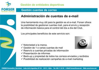 Gestión de entidades deportivas
Gestión cuentas de correo

Administración de cuentas de e-mail
Una herramiento muy útil para la gestión es el e-mail. Forser ofrece
la posibilidad de gestionar cuentas mail, para el envío y recepción
de información básica para el control del día a día del Club.

Los principales beneficios de este servicio son:



  Notoriedad a la marca.
  Gestión de 1 o varias cuentas de mail
  Reenvío a cuentas privadas de información
  Presentación de informes
  Back-up y propiedad de todos los correos enviados y recibidos
  Posibilidad de realización campañas de e-mail marketing
 