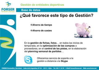 Gestión de entidades deportivas
Base de datos

¿Qué favorece este tipo de Gestión?

         Ahorro de tiempo

         Ahorro de costes




  En la gestión de fichas, fotos… en todos los inicios de
  temporada, en la optimización de las compras a
  proveedores, en el control de las pistas, en la elaboración
  del planning semanal de partidos…

              Ofrecemos servicio de soporte a la
              gestión a distancia vía Skype
 