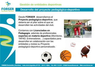 Gestión de entidades deportivas
 Desarrollo del proyecto pedagógico-deportivo

Desde FORSER desarrollamos el
Proyecto pedagógico-deportivo, que
debería ser el pilar sobre el que se
desarrollen las actividades del club.

Contamos con Licenciados en
Pedagogía, además de profesionales
expertos en materia deportiva (Monitores,
TAFAD, Entrenadores…) capacitados para
desarrollar en colaboración con las
entidades y clubes su Proyecto
pedagógico-deportivo personalizado.
 