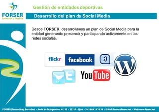 Gestión de entidades deportivas
 Desarrollo del plan de Social Media

Desde FORSER desarrollamos un plan de Social Media para la
entidad generando presencia y participando activamente en las
redes sociales.
 