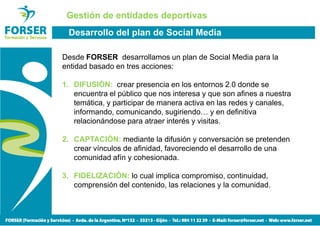 Gestión de entidades deportivas
 Desarrollo del plan de Social Media

Desde FORSER desarrollamos un plan de Social Media para la
entidad basado en tres acciones:

1. DIFUSIÓN: crear presencia en los entornos 2.0 donde se
   encuentra el público que nos interesa y que son afines a nuestra
   temática, y participar de manera activa en las redes y canales,
   informando, comunicando, sugiriendo… y en definitiva
   relacionándose para atraer interés y visitas.

2. CAPTACIÓN: mediante la difusión y conversación se pretenden
   crear vínculos de afinidad, favoreciendo el desarrollo de una
   comunidad afín y cohesionada.

3. FIDELIZACIÓN: lo cual implica compromiso, continuidad,
   comprensión del contenido, las relaciones y la comunidad.
 