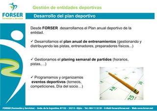 Gestión de entidades deportivas
 Desarrollo del plan deportivo

Desde FORSER desarrollamos el Plan anual deportivo de la
entidad.

   Desarrollamos el plan anual de entrenamientos (gestionando y
distribuyendo las pistas, entrenadores, preparadores físicos...)


   Gestionamos el planing semanal de partidos (horarios,
pistas,…)


  Programamos y organizamos
 eventos deportivos (torneos,
competiciones, Día del socio…)
 
