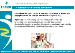 Gestión de entidades deportivas
 Captaciones en centros educativos

Desde FORSER gestionamos actividades de difusión y “captación”
de jugadores en los centros educativos (colegios e IES).

Monitores con formación y experiencia acudirán al inicio de
temporada a los centros educativos, impartiendo pequeñas
charlas/talleres sobre la práctica del deporte en particular, favoreciendo
así despertar el interés de los niños y jóvenes sobre el mismo.
 