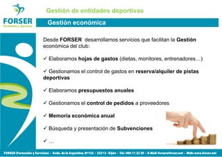 Gestión de entidades deportivas
 Gestión económica

Desde FORSER desarrollamos servicios que facilitan la Gestión
económica del club:

  Elaboramos hojas de gastos (dietas, monitores, entrenadores…)

  Gestionamos el control de gastos en reserva/alquiler de pistas
deportivas

  Elaboramos presupuestos anuales

  Gestionamos el control de pedidos a proveedores

  Memoria económica anual

  Búsqueda y presentación de Subvenciones

  …
 