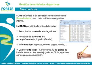 Gestión de entidades deportivas
   Base de datos

FORSER ofrece a las entidades la creación de una
Base de datos para poder así llevar una gestión
interna.

La BBDD permitirá a la entidad deportiva:

  Recopilar los datos de los Jugadores

  Recopilar los datos de los
acompañantes del Jugador (familia)

  Informes tipo: ingresos, cobros, pagos, lotería,…

   Cálculos de ratios: % de cobros, % de gastos de
instalaciones en función de jugadores, % de jugadores
por equipo en competición.
 
