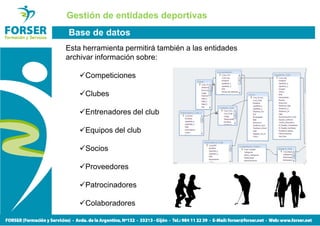 Gestión de entidades deportivas
Base de datos
Esta herramienta permitirá también a las entidades
archivar información sobre:

     Competiciones

     Clubes

     Entrenadores del club

     Equipos del club

     Socios

     Proveedores

     Patrocinadores

     Colaboradores
 