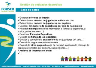 Gestión de entidades deportivas
  Base de datos

  Generar informes de interés
  Determinar el número de jugadores activos del club
  Determinar el número de jugadores por equipos
  Conocer del número de deportistas por año de nacimiento
  Realizar mailings (envío de información a familias y jugadores, a
socios, patrocinadores…)
  Gestionar Escuelas Deportivas
  Gestión de fichas de los jugadores
  Gestión y control de la equipación de los jugadores (nº, talla…)
  Control de pagos de cuotas anuales
  Control de otros pagos (Lotería de navidad, controlando el rango de
papeletas vendidas por persona, subvenciones,…)
  Archivo de información anual
  …
 