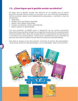 Se logra que la gestión escolar sea efectiva en la medida que el centro
educativo puede orientar todas sus acciones con una intención pedagógica.
Dichas acciones deben estar debidamente planeadas y contribuir a que los
estudiantes:
• Aprendan.
• Tengan claro qué deben aprender.
• Sepan cómo deben aprenderlo.
• Puedan comprobar si están aprendiendo.
• Sepan aplicar sus aprendizajes.

Con ese propósito, el MINED pone a disposición de los centros educativos
herramientas que facilitan el logro de una gestión escolar efectiva: planeamiento
institucional (PEI y PEA), dirección escolar efectiva, organización escolar efectiva
y normativas de funcionamiento institucional, componentes que constituirán la
serie de documentos Gestión Escolar Efectiva al Servicio del Aprendizaje.

Esta serie se apoya en los documentos “Currículo al servicio del aprendizaje”,
“Evaluación al servicio del aprendizaje” y en la estrategia “Qué ruta tomamos”.




                         Gestion esco ar
                      efectiva a sservicio
                       b e apren b izaje
                               n
 