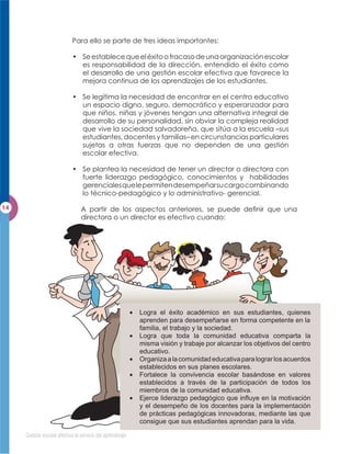 Para ello se parte de tres ideas importantes:

                        • Se establece que el éxito o fracaso de una organización escolar
                          es responsabilidad de la dirección, entendido el éxito como
                          el desarrollo de una gestión escolar efectiva que favorece la
                          mejora continua de los aprendizajes de los estudiantes.

                        • Se legitima la necesidad de encontrar en el centro educativo
                          un espacio digno, seguro, democrático y esperanzador para
                          que niños, niñas y jóvenes tengan una alternativa integral de
                          desarrollo de su personalidad, sin obviar la compleja realidad
                          que vive la sociedad salvadoreña, que sitúa a la escuela –sus
                          estudiantes, docentes y familias– en circunstancias particulares
                          sujetas a otras fuerzas que no dependen de una gestión
                          escolar efectiva.

                        • Se plantea la necesidad de tener un director o directora con
                          fuerte liderazgo pedagógico, conocimientos y habilidades
                          gerenciales que le permiten desempeñar su cargo combinando
                          lo técnico-pedagógico y lo administrativo- gerencial.

                            A partir de los aspectos anteriores, se puede deﬁnir que una
                            directora o un director es efectivo cuando:




                                                       Logra el éxito académico en sus estudiantes, quienes
                                                       aprenden para desempeñarse en forma competente en la
                                                       familia, el trabajo y la sociedad.
                                                       Logra que toda la comunidad educativa comparta la
                                                       misma visión y trabaje por alcanzar los objetivos del centro
                                                       educativo.
                                                       Organiza a la comunidad educativa para lograr los acuerdos
                                                       establecidos en sus planes escolares.
                                                       Fortalece la convivencia escolar basándose en valores
                                                       establecidos a través de la participación de todos los
                                                       miembros de la comunidad educativa.
                                                       Ejerce liderazgo pedagógico que inﬂuye en la motivación
                                                       y el desempeño de los docentes para la implementación
                                                       de prácticas pedagógicas innovadoras, mediante las que
                                                       consigue que sus estudiantes aprendan para la vida.

Gestión escolar efectiva al servicio del aprendizaje
 