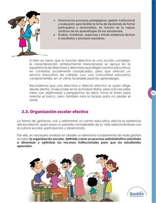 Gerencia los procesos pedagógicos, gestión institucional
                           y evaluación para facilitar la toma de decisiones de forma
                           participativa y democrática, en función de la mejora
                           continua de los aprendizajes de los estudiantes.
                           Evalúa, monitorea, supervisa y brinda asistencia técnica
                           a resultados y procesos escolares.




        Si bien es cierto que la función directiva es una acción compleja,
        la caracterización anteriormente mencionada se apoya en la
        experiencia de directoras y directores que dirigen centros educativos
        en contextos socialmente complicados, pero que ofrecen un
        servicio educativo de calidad, con una comunidad educativa
        comprometida, en un clima favorable para los aprendizajes.

        Recordemos que una directora o director efectivo es quien dirige
        desde dentro, involucrado en la actividad diaria, pero a la vez sabe
        mirar con objetividad y perspectiva, es decir, toma el timón para
        orientar el barco, pero también mira la brújula para no perder el
        norte.




La forma de gestionar, vivir y administrar un centro educativo afecta la existencia
del estudiante, quien pasa un período considerable de su vida relacionándose con
la cultura escolar, participando y observando.

Por ello, es necesario analizar en detalle un elemento fundamental de toda gestión
escolar: la organización escolar, deﬁnida como un proceso administrativo orientado
a dinamizar y optimizar los recursos institucionales para que los estudiantes
aprendan.
 