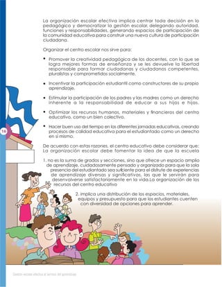 La organización escolar efectiva implica centrar toda decisión en lo
                        pedagógico y democratizar la gestión escolar, delegando autoridad,
                        funciones y responsabilidades, generando espacios de participación de
                        la comunidad educativa para construir una nueva cultura de participación
                        ciudadana.

                        Organizar el centro escolar nos sirve para:

                             Promover la creatividad pedagógica de los docentes, con lo que se
                             logra mejores formas de enseñanza y se les devuelve la libertad
                             responsable para formar ciudadanas y ciudadanos competentes,
                             pluralistas y comprometidos socialmente.

                             Incentivar la participación estudiantil como constructores de su propio
                             aprendizaje.

                             Estimular la participación de los padres y las madres como un derecho
                             inherente a la responsabilidad de educar a sus hijos e hijas.

                             Optimizar los recursos humanos, materiales y ﬁnancieros del centro
                             educativo, como un bien colectivo.

                             Hacer buen uso del tiempo en las diferentes jornadas educativas, creando
                             procesos de calidad educativa para el estudiantado como un derecho
                             en sí mismo.

                        De acuerdo con estas razones, el centro educativo debe considerar que:
                        La organización escolar debe fomentar la idea de que la escuela

                        1. no es la suma de grados y secciones, sino que ofrece un espacio amplio
                          de aprendizaje, cuidadosamente pensado y organizado para que la sola
                            presencia del estudiantado sea suﬁ
                                                             ciente para el disfrute de experiencias
                            de aprendizaje diversas y signiﬁcativas, las que le servirán para
                             desenvolverse satisfactoriamente en la vida.La organización de los
                              recursos del centro educativo

                                                   2. implica una distribución de los espacios, materiales,
                                                    equipos y presupuesto para que los estudiantes cuenten
                                                      con diversidad de opciones para aprender.




Gestión escolar efectiva al servicio del aprendizaje
 