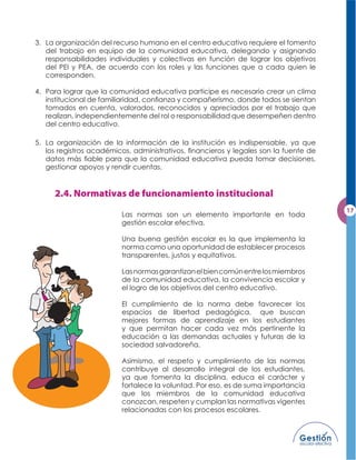 3. La organización del recurso humano en el centro educativo requiere el fomento
   del trabajo en equipo de la comunidad educativa, delegando y asignando
   responsabilidades individuales y colectivas en función de lograr los objetivos
   del PEI y PEA, de acuerdo con los roles y las funciones que a cada quien le
   corresponden.

4. Para lograr que la comunidad educativa participe es necesario crear un clima
   institucional de familiaridad, conﬁanza y compañerismo, donde todos se sientan
   tomados en cuenta, valorados, reconocidos y apreciados por el trabajo que
   realizan, independientemente del rol o responsabilidad que desempeñen dentro
   del centro educativo.

5. La organización de la información de la institución es indispensable, ya que
   los registros académicos, administrativos, ﬁnancieros y legales son la fuente de
   datos más ﬁable para que la comunidad educativa pueda tomar decisiones,
   gestionar apoyos y rendir cuentas.




                         Las normas son un elemento importante en toda
                         gestión escolar efectiva.

                         Una buena gestión escolar es la que implementa la
                         norma como una oportunidad de establecer procesos
                         transparentes, justos y equitativos.

                         Las normas garantizan el bien común entre los miembros
                         de la comunidad educativa, la convivencia escolar y
                         el logro de los objetivos del centro educativo.

                         El cumplimiento de la norma debe favorecer los
                         espacios de libertad pedagógica, que buscan
                         mejores formas de aprendizaje en los estudiantes
                         y que permitan hacer cada vez más pertinente la
                         educación a las demandas actuales y futuras de la
                         sociedad salvadoreña.

                         Asimismo, el respeto y cumplimiento de las normas
                         contribuye al desarrollo integral de los estudiantes,
                         ya que fomenta la disciplina, educa el carácter y
                         fortalece la voluntad. Por eso, es de suma importancia
                         que los miembros de la comunidad educativa
                         conozcan, respeten y cumplan las normativas vigentes
                         relacionadas con los procesos escolares.
 