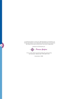 La presente edición consta de 7,500 ejemplares. Se imprimió con
fondos del Gobierno de la República de El Salvador provenientes
   del Fideicomiso para la Educación Paz Social y Seguridad.

                 Impreso en El Salvador por




    19 Av. Sur No. 939, Col. Santa Cristina, Bo. Santa Anita,
         San Salvador, Telefax: 2221-1970/ 2281-5133

                      Noviembre / 2008
 