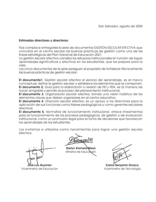 San Salvador, agosto de 2008



Estimados directores y directoras:

Nos complace entregarles la serie de documentos GESTIÓN ESCOLAR EFECTIVA que
concreta en el centro escolar las buenas prácticas de gestión como una de las
líneas estratégicas del Plan Nacional de Educación 2021.
La gestión escolar efectiva canaliza los esfuerzos institucionales en función de lograr
aprendizajes significativos y efectivos en los estudiantes, que los prepare para la
vida.
Los cinco documentos de la serie persiguen el propósito de fortalecer técnicamente
las buenas prácticas de gestión escolar.

El documento1, Gestión escolar efectiva al servicio del aprendizaje, es el marco
conceptual; define la gestión escolar y establece los elementos que la componen.
El documento 2, Guía para la elaboración o revisión de PEI y PEA, es la manera de
hacer amigable y sencillo el proceso del planeamiento institucional.
El documento 3, Organización escolar efectiva, brinda una visión holística de los
elementos claves que deben organizarse en el centro educativo.
El documento 4, Dirección escolar efectiva, es un apoyo a los directores para la
aplicación de sus funciones como líderes pedagógicos y como gerentes escolares
efectivos.
El documento 5, Normativa de funcionamiento institucional, ofrece lineamientos
para el funcionamiento de los procesos pedagógicos, de gestión y de evaluación
institucional, como un prontuario legal para la toma de decisiones que favorezcan
los aprendizajes de los estudiantes.

Los invitamos a utilizarlos como herramientas para lograr una gestión escolar
efectiva.



                                Darlyn Xiomara Meza
                                Ministra de Educación



     José Luis Guzmán                                       Carlos Benjamín Orozco
 Viceministro de Educación                                 Viceministro de Tecnología
 