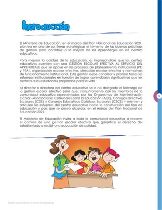 Intro buccion
             El Ministerio de Educación, en el marco del Plan Nacional de Educación 2021,
             plantea en una de sus líneas estratégicas el fomento de las buenas prácticas
             de gestión para contribuir a la mejora de los aprendizajes en los centros
             educativos.

             Para mejorar la calidad de la educación, es imprescindible que los centros
             educativos cuenten con una GESTIÓN ESCOLAR EFECTIVA AL SERVICIO DEL
             APRENDIZAJE que se apoye en los procesos de planeamiento institucional (PEI
             y PEA), organización escolar efectiva, dirección escolar efectiva y normativas
             de funcionamiento institucional. Esta gestión debe canalizar y priorizar todos los
             esfuerzos institucionales en función de lograr aprendizajes signiﬁcativos que les
             permita a los estudiantes prepararse para la vida.

             Al director o directora del centro educativo se le ha delegado el liderazgo de
             la gestión escolar efectiva para que, conjuntamente con los miembros de la
             comunidad educativa representados por los Organismos de Administración
             Escolar –Asociaciones Comunales para la Educación (ACE), Consejos Directivos
             Escolares (CDE) y Consejos Educativos Católicos Escolares (CECE) – orienten y
             articulen los esfuerzos del centro educativo hacia la construcción del tipo de
             educación y país que se desea alcanzar, en el marco del Plan Nacional de
             Educación 2021.

             El Ministerio de Educación invita a toda la comunidad educativa a recorrer
             el camino de una gestión escolar efectiva que garantice el derecho del
             estudiantado a recibir una educación de calidad.




Gestión escolar efectiva al servicio del aprendizaje
 