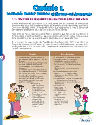 CapItu                 o 1.
La Gestion          sco ar            fectiva a        Servicio b e

                m



                                    m
                                                                                Apren b izaje


   El Plan Nacional de Educación 2021, impulsado por el Ministerio de Educación
   desde el año 2005, nos propone a todos los miembros de la comunidad educativa
   una visión de largo plazo, un horizonte común que nos permita a toda la población
   salvadoreña alcanzar la educación y el país que deseamos.

   Para esto, se hace necesario garantizar el derecho que tienen los estudiantes a
   tener acceso al centro educativo, a permanecer en el mismo y, sobre todo, a lograr
   éxito académico, de tal manera que lo aprendido les sirva para la vida.

   En el proceso de elaboración del Plan Nacional de Educación 2021, el Ministerio de
   Educación recogió todos los aportes y las propuestas de los diferentes sectores de la
   sociedad sobre el tipo de educación y país que se desea construir, que se resumen
   de la forma siguiente:


                         Un país:                             Una educación:

         • Centrado en su gente, en el que          • Centrada en la persona humana.
           las personas son el principio y ﬁn del   • Que desarrolle conocimientos,
           Estado.                                    habilidades y valores que le
         • Productivo, porque su gente genera         permitan vivir armoniosamente
           riquezas y ofrece a las familias           en sociedad y le capacite para el
           oportunidades para mejorar sus             trabajo.
           ingresos.                                • Que enseñe a aprender para la
         • Competitivo, por el nivel educativo y      vida.
           la calidad humana de su población.       • Que fomente la participación
         • Seguro, en donde las personas viven        ciudadana y la construcción
           en paz y en armonía.                       del proyecto de vida de cada
         • Democrático, porque su gente               estudiante.
           es capaz de decidir equilibrada          • Que enseñe a pensar, comprender
           y razonadamente los liderazgos             y criticar constructivamente.
           políticos y públicos.                    • Que estimule el desarrollo técnico y
                            • Equitativo,             tecnológico.
                              porque existen        • Que prepare
                              oportunidades           para la paz y la
                              para todos los          solidaridad.
                              ciudadanos y las      • Que contribuya
                              ciudadanas.             a cambiar las
                            • Sostenible, porque      condiciones de
                              su población            vida.
                              toma decisiones       • Que fomente
                              responsables            el cuido del
                              protegiendo el          ambiente natural,
                              bienestar de las        social y desarrolle
                              generaciones            el espíritu.
                              futuras.
 