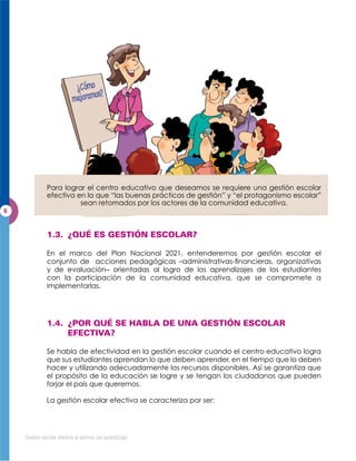 Para lograr el centro educativo que deseamos se requiere una gestión escolar
           efectiva en la que “las buenas prácticas de gestión” y “el protagonismo escolar”
                     sean retomados por los actores de la comunidad educativa.




           En el marco del Plan Nacional 2021, entenderemos por gestión escolar el

           y de evaluación– orientadas al logro de los aprendizajes de los estudiantes
           con la participación de la comunidad educativa, que se compromete a
           implementarlas.




           Se habla de efectividad en la gestión escolar cuando el centro educativo logra
           que sus estudiantes aprendan lo que deben aprender, en el tiempo que lo deben
           hacer y utilizando adecuadamente los recursos disponibles. Así se garantiza que
           el propósito de la educación se logre y se tengan los ciudadanos que pueden
           forjar el país que queremos.

           La gestión escolar efectiva se caracteriza por ser:




Gestión escolar efectiva al servicio del aprendizaje
 