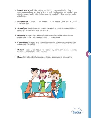 • Democrática: todos los miembros de la comunidad educativa
  cuentan con información, se les consulta, se les involucra en la toma
  de decisiones. Además, deben solicitar rendición de cuentas por los
  resultados.

• Integradora: vincula y coordina los procesos pedagógicos, de gestión
  y evaluación.

• Sistemática: orientada por medio del PEI y el PEA e implementando
  procesos de autoevaluación interna.

• Inclusiva: integra a los estudiantes con necesidades educativas
  especiales u otro factor asociado a la diversidad.

• Comunitaria: integra a la comunidad como parte fundamental del
  desarrollo sostenible.

•          : hace uso adecuado, oportuno y pertinente de los recursos



•       : logra los objetivos propuestos en su proyecto educativo.
 