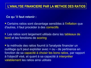 L'ANALYSE FINANCIERE PAR LA METHOE DES RATIOS
• Les ratios sont largement utilisés dans les tableaux de
bord et les fonctions de scoring
• Certains ratios sont davantage sensibles à l'inflation que
d'autres, il faut procéder à des correctifs
Ce qu ’il faut retenir :
• la méthode des ratios fournit à l'analyste financier un
outillage qu'il peut exploiter avec + ou - de pertinence en
fonction de sa capacité à choisir les bons ratios, par rapport
à l'objectif visé, et quant à sa capacité à interpréter
valablement les ratios ainsi utilisés
 