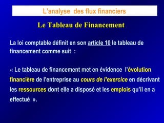 Le Tableau de FinancementLe Tableau de Financement
L’analyse des flux financiers
La loi comptable définit en son article 10 le tableau de
financement comme suit : 
« Le tableau de financement met en évidence l’évolution
financière de l’entreprise au cours de l’exercice en décrivant
les ressources dont elle a disposé et les emplois qu’il en a
effectué ».
 