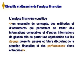 Objectifs et démarche de l’analyse financièreObjectifs et démarche de l’analyse financière
L’analyse financière constitueL’analyse financière constitue
<<<<un ensemble de concepts, des méthodes etun ensemble de concepts, des méthodes et
d’instruments qui permettent de traiter desd’instruments qui permettent de traiter des
informations comptables et d’autres informationsinformations comptables et d’autres informations
de gestion afin de porter une appréciation sur lesde gestion afin de porter une appréciation sur les
risquesrisques présents, passés et futurs découlant de laprésents, passés et futurs découlant de la
situation financièresituation financière et deset des performancesperformances d’uned’une
entrepriseentreprise>>>>
 