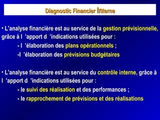 Diagnostic FinancierDiagnostic Financier InInterneterne
• L’analyse financière est au service de la gestion prévisionnelle,
grâce à l ’apport d ’indications utilisées pour :
- l ’élaboration des plans opérationnels ;
-l ’élaboration des prévisions budgétaires
• L’analyse financière est au service du contrôle interne, grâce à
l ’apport d ’indications utilisées pour :
- le suivi des réalisation et des performances ;
- le rapprochement de prévisions et des réalisations
 