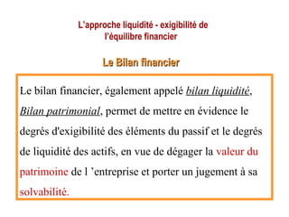 L’approche liquidité - exigibilité de
l’équilibre financier
Le Bilan financierLe Bilan financier
Le bilan financier, également appelé bilan liquidité,
Bilan patrimonial, permet de mettre en évidence le
degrés d'exigibilité des éléments du passif et le degrés
de liquidité des actifs, en vue de dégager la valeur du
patrimoine de l ’entreprise et porter un jugement à sa
solvabilité.
 