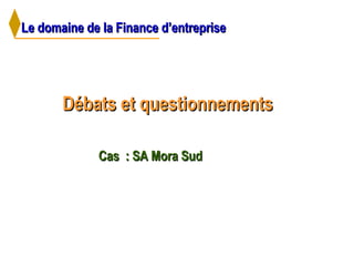 Le domaine de la Finance d’entrepriseLe domaine de la Finance d’entreprise
Débats et questionnementsDébats et questionnements
Cas : SA Mora SudCas : SA Mora Sud
 