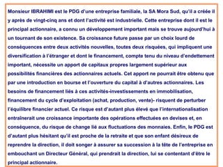 Monsieur IBRAHIMI est le PDG d’une entreprise familiale, la SA Mora Sud, qu’il a créée il
y après de vingt-cinq ans et dont l’activité est industrielle. Cette entreprise dont il est le
principal actionnaire, a connu un développement important mais se trouve aujourd’hui à
un tournant de son existence. Sa croissance future passe par un choix lourd de
conséquences entre deux activités nouvelles, toutes deux risquées, qui impliquent une
diversification à l’étranger et dont le financement, compte tenu du niveau d’endettement
important, nécessite un apport de capitaux propres largement supérieur aux
possibilités financières des actionnaires actuels. Cet apport ne pourrait être obtenu que
par une introduction en bourse et l’ouverture du capital à d’autres actionnaires. Les
besoins de financement liés à ces activités-investissements en immobilisation,
financement du cycle d’exploitation (achat, production, vente)- risquent de perturber
l’équilibre financier actuel. Ce risque est d’autant plus élevé que l’internationalisation
entraînerait une croissance importante des opérations effectuées en devises et, en
conséquence, du risque de change lié aux fluctuations des monnaies. Enfin, le PDG est
d’autant plus hésitant qu’il est proche de la retraite et que son enfant désireux de
reprendre la direction, il doit songer à assurer sa succession à la tête de l’entreprise en
embouchant un Directeur Général, qui prendrait la direction, lui se contentant d’être le
principal actionnaire.
 