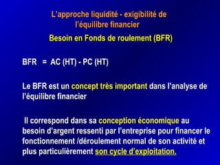 L’approche liquidité - exigibilité deL’approche liquidité - exigibilité de
l’équilibre financierl’équilibre financier
Besoin en Fonds de roulement (BFR)Besoin en Fonds de roulement (BFR)
BFR = AC (HT) - PC (HT)
Le BFR est un concept très important dans l’analyse de
l’équilibre financier
Il correspond dans sa conception économique au
besoin d’argent ressenti par l’entreprise pour financer le
fonctionnement /déroulement normal de son activité et
plus particulièrement son cycle d’exploitation.
 