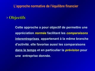 L’approche normative de l’équilibre financier
Cette approche a pour objectif de permettre une
appréciation normée facilitant les comparaisons
interentreprises appartenant à la même branche
d'activité. elle favorise aussi les comparaisons
dans le temps et en particulier la prévision pour
une entreprise donnée.
› ObjectifsObjectifs
 