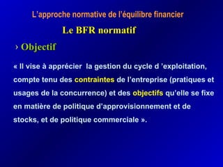 L’approche normative de l’équilibre financier
Le BFR normatifLe BFR normatif
› ObjectifObjectif
« Il vise à apprécier la gestion du cycle d ’exploitation,
compte tenu des contraintes de l’entreprise (pratiques et
usages de la concurrence) et des objectifs qu’elle se fixe
en matière de politique d’approvisionnement et de
stocks, et de politique commerciale ».
 