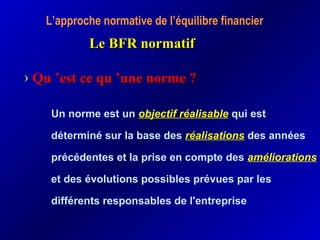 L’approche normative de l’équilibre financier
Le BFR normatifLe BFR normatif
› QuQu ’est ce qu ’une norme ?’est ce qu ’une norme ?
Un norme est un objectif réalisable qui est
déterminé sur la base des réalisations des années
précédentes et la prise en compte des améliorations
et des évolutions possibles prévues par les
différents responsables de l'entreprise
 