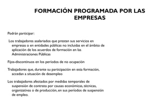 FORMACIÓN PROGRAMADA POR LAS
EMPRESAS
Podrán participar:
Los trabajadores asalariados que prestan sus servicios en
empresas o en entidades públicas no incluidas en el ámbito de
aplicación de los acuerdos de formación en las
Administraciones Públicas
Fijos-discontinuos en los períodos de no ocupación
Trabajadores que, durante su participación en esta formación,
accedan a situación de desempleo
Los trabajadores afectados por medidas temporales de
suspensión de contrato por causas económicas, técnicas,
organizativas o de producción, en sus períodos de suspensión
de empleo.
 