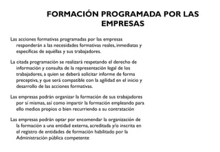 FORMACIÓN PROGRAMADA POR LAS
EMPRESAS
Las acciones formativas programadas por las empresas
responderán a las necesidades formativas reales, inmediatas y
específicas de aquéllas y sus trabajadores.
La citada programación se realizará respetando el derecho de
información y consulta de la representación legal de los
trabajadores, a quien se deberá solicitar informe de forma
preceptiva, y que será compatible con la agilidad en el inicio y
desarrollo de las acciones formativas.
Las empresas podrán organizar la formación de sus trabajadores
por sí mismas, así como impartir la formación empleando para
ello medios propios o bien recurriendo a su contratación
Las empresas podrán optar por encomendar la organización de
la formación a una entidad externa, acreditada y/o inscrita en
el registro de entidades de formación habilitado por la
Administración pública competente
 