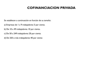 COFINANCIACION PRIVADA
Se establecen a continuación en función de su tamaño:
a) Empresas de 1 a 9 trabajadores: 5 por ciento.
b) De 10 a 49 trabajadores: 10 por ciento.
c) De 50 a 249 trabajadores: 20 por ciento.
d) De 250 o más trabajadores: 40 por ciento
 