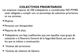 COLECTIVOS PRIORITARIOS
Las empresas mayores de 250 trabajadores o consideradas NO PYMES
están obligadas a cumplir con un porcentaje de colectivos prioritarios
en sus acciones.
•Mujeres.
•Personas con discapacidad.
•Mayores de 45 años.
•Trabajadores con baja cualificación, que son aquellos cuyo grupo de
cotización a la Tesorería General de la Seguridad Social, sea uno de
los que se indican a continuación.
• Víctimas del terrorismo
• Víctimas de violencia de Género
 