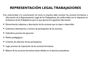 REPRESENTACIÓN LEGALTRABAJADORES
Con anterioridad a la comunicación de inicio, la empresa debe someter las acciones formativas a
información de la Representación Legal de los Trabajadores, de conformidad con lo dispuesto en
el Estatuto de los Trabajadores, para lo que aportará la siguiente información:
• Denominación, objetivos y descripción de las acciones que se vayan a desarrollar.
• Colectivos destinatarios y número de participantes de las acciones.
• Calendario previsto de ejecución.
• Medios pedagógicos.
• Criterios de selección de los participantes.
• Lugar previsto de impartición de las acciones formativas.
• Balance de las acciones formativas desarrolladas en el ejercicio precedente.
 
