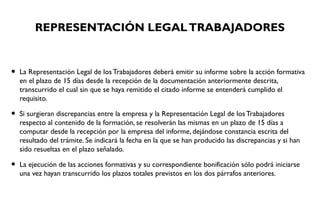 REPRESENTACIÓN LEGALTRABAJADORES
• La Representación Legal de los Trabajadores deberá emitir su informe sobre la acción formativa
en el plazo de 15 días desde la recepción de la documentación anteriormente descrita,
transcurrido el cual sin que se haya remitido el citado informe se entenderá cumplido el
requisito.
• Si surgieran discrepancias entre la empresa y la Representación Legal de los Trabajadores
respecto al contenido de la formación, se resolverán las mismas en un plazo de 15 días a
computar desde la recepción por la empresa del informe, dejándose constancia escrita del
resultado del trámite. Se indicará la fecha en la que se han producido las discrepancias y si han
sido resueltas en el plazo señalado.
• La ejecución de las acciones formativas y su correspondiente bonificación sólo podrá iniciarse
una vez hayan transcurrido los plazos totales previstos en los dos párrafos anteriores.
 